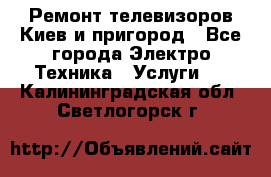 Ремонт телевизоров Киев и пригород - Все города Электро-Техника » Услуги   . Калининградская обл.,Светлогорск г.
